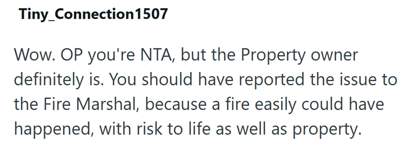 Tiny_Connection 1507 Wow. OP you're NTA, but the Property owner definitely is. You should have reported the issue to the Fire Marshal, because a fire easily could have happened, with risk to life as well as property.