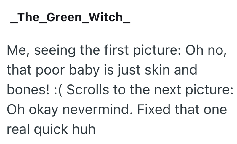 _The_Green_Witch_ Me, seeing the first picture: Oh no, that poor baby is just skin and bones! :( Scrolls to the next picture: Oh okay nevermind. Fixed that one real quick huh