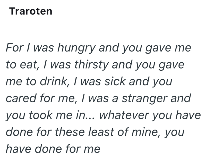 Traroten For I was hungry and you gave me to eat, I was thirsty and you gave me to drink, I was sick and you cared for me, I was a stranger and you took me in... whatever you have done for these least of mine, you have done for me