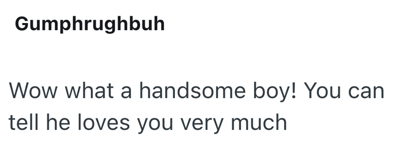 Gumphrughbuh Wow what a handsome boy! You can tell he loves you very much