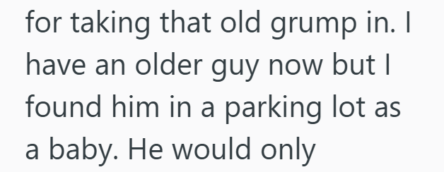 for taking that old grump in. I have an older guy now but I found him in a parking lot as a baby. He would only