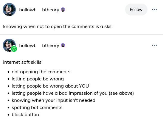 hollowb btheory knowing when not to open the comments is a skill hollowb btheory Follow internet soft skills ⚫not opening the comments ⚫ letting people be wrong • letting people be wrong about YOU ⚫ letting people have a bad impression of you (see above) ⚫ knowing when your input isn't needed ⚫spotting bot comments ⚫ block button