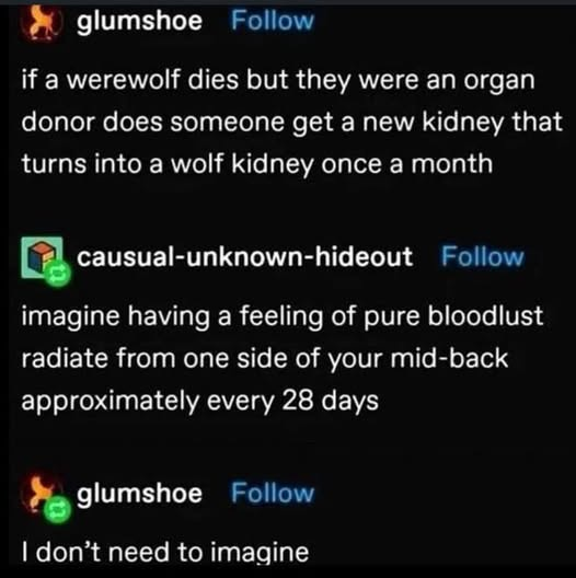 glumshoe Follow if a werewolf dies but they were an organ donor does someone get a new kidney that turns into a wolf kidney once a month causual-unknown-hideout Follow imagine having a feeling of pure bloodlust radiate from one side of your mid-back approximately every 28 days glumshoe Follow I don't need to imagine