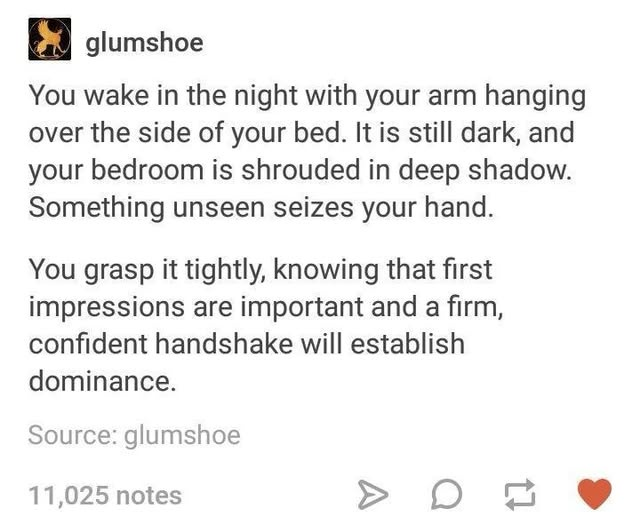 glumshoe You wake in the night with your arm hanging over the side of your bed. It is still dark, and your bedroom is shrouded in deep shadow. Something unseen seizes your hand. You grasp it tightly, knowing that first impressions are important and a firm, confident handshake will establish dominance. Source: glumshoe 11,025 notes A on