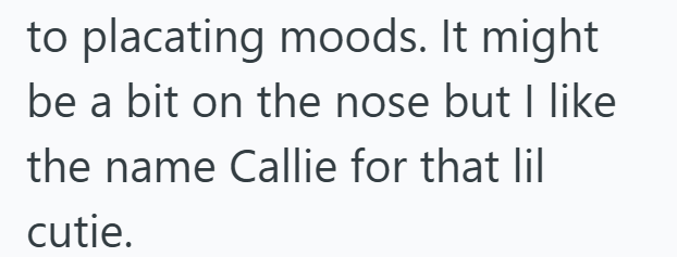 to placating moods. It might be a bit on the nose but I like the name Callie for that lil cutie.