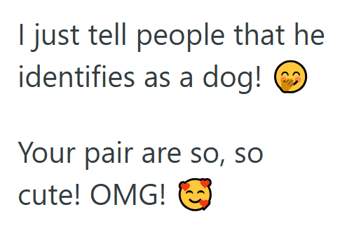 I just tell people that he identifies as a dog! Your pair are so, so cute! OMG!
