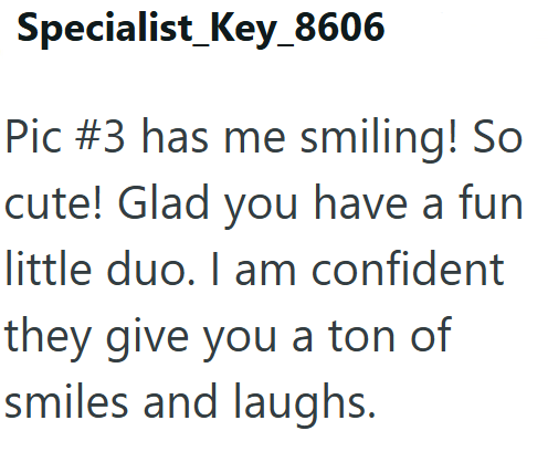 Specialist Key_8606 Pic #3 has me smiling! So cute! Glad you have a fun little duo. I am confident they give you a ton of smiles and laughs.