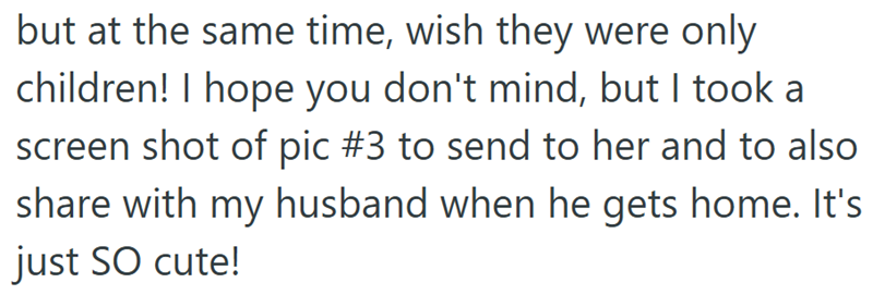 but at the same time, wish they were only children! I hope you don't mind, but I took a screen shot of pic #3 to send to her and to also share with my husband when he gets home. It's just SO cute!