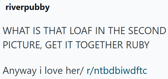riverpubby WHAT IS THAT LOAF IN THE SECOND PICTURE, GET IT TOGETHER RUBY Anyway i love her/ r/ntbdbiwdftc