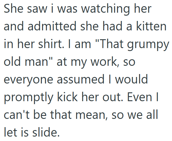 She saw i was watching her and admitted she had a kitten in her shirt. I am "That grumpy old man" at my work, so everyone assumed I would promptly kick her out. Even I can't be that mean, so we all let is slide.