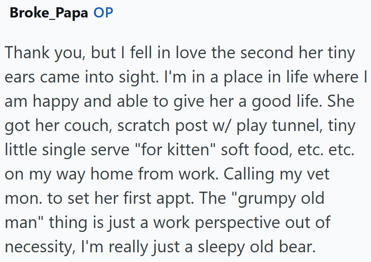 Broke Papa OP Thank you, but I fell in love the second her tiny ears came into sight. I'm in a place in life where I am happy and able to give her a good life. She got her couch, scratch post w/ play tunnel, tiny little single serve "for kitten" soft food, etc. etc. on my way home from work. Calling my vet mon. to set her first appt. The "grumpy old man" thing is just a work perspective out of necessity, I'm really just a sleepy old bear.