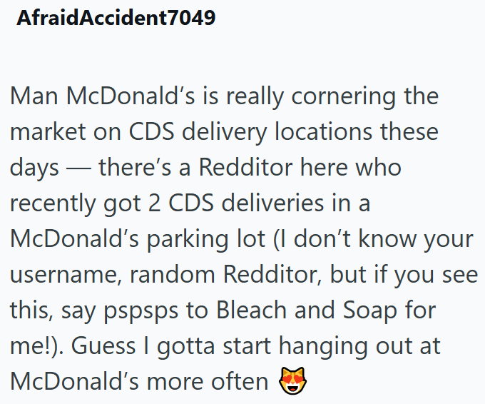 AfraidAccident7049 Man McDonald's is really cornering the market on CDS delivery locations these days there's a Redditor here who recently got 2 CDS deliveries in a McDonald's parking lot (I don't know your username, random Redditor, but if you see this, say pspsps to Bleach and Soap for me!). Guess I gotta start hanging out at McDonald's more often ☑