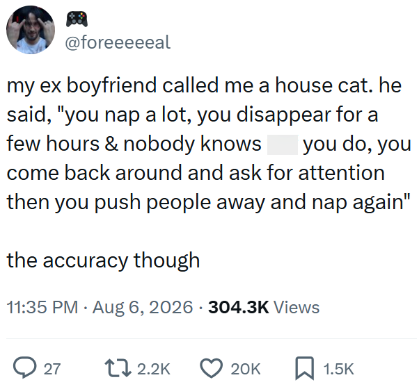 @foreeeeeal my ex boyfriend called me a house cat. he said, "you nap a lot, you disappear for a few hours & nobody knows you do, you come back around and ask for attention then you push people away and nap again" the accuracy though 11:35 PM - Aug 6, 2026 304.3K Views ► 27 12.2K 20K ☐ 1.5K