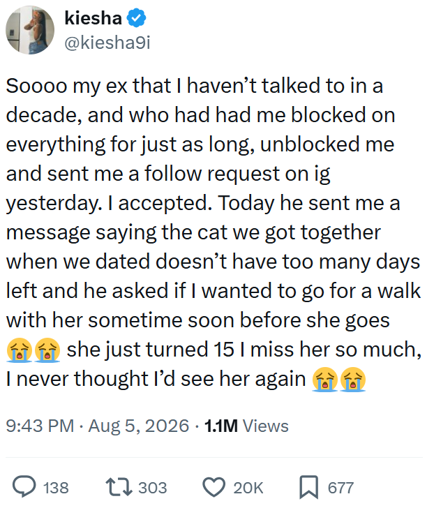 kiesha @kiesha9i Soooo my ex that I haven't talked to in a decade, and who had had me blocked on everything for just as long, unblocked me and sent me a follow request on ig yesterday. I accepted. Today he sent me a message saying the cat we got together when we dated doesn't have too many days left and he asked if I wanted to go for a walk with her sometime soon before she goes she just turned 15 I miss her so much, I never thought I'd see her again 9:43 PM • Aug 5, 2026 1.1M Views 138 17303 20