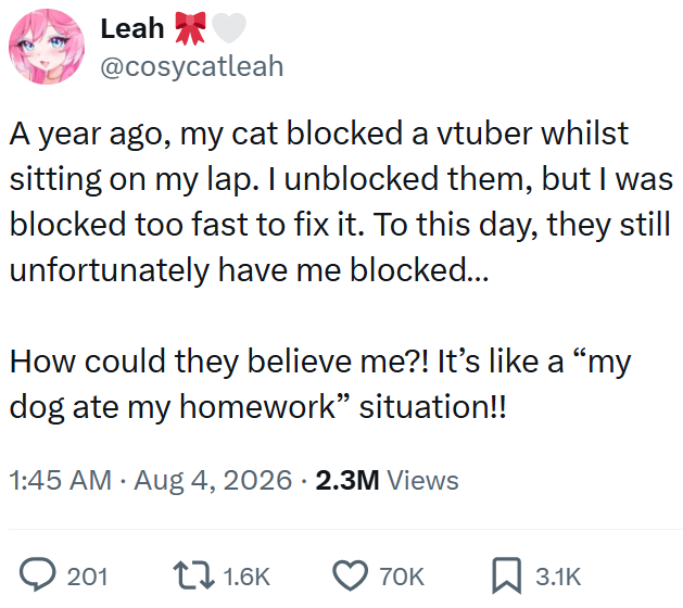 Leah @cosycatleah A year ago, my cat blocked a vtuber whilst sitting on my lap. I unblocked them, but I was blocked too fast to fix it. To this day, they still unfortunately have me blocked... How could they believe me?! It's like a "my dog ate my homework" situation!! 1:45 AM • Aug 4, 2026 2.3M Views 201 1.6K 70K ☐ 3.1K