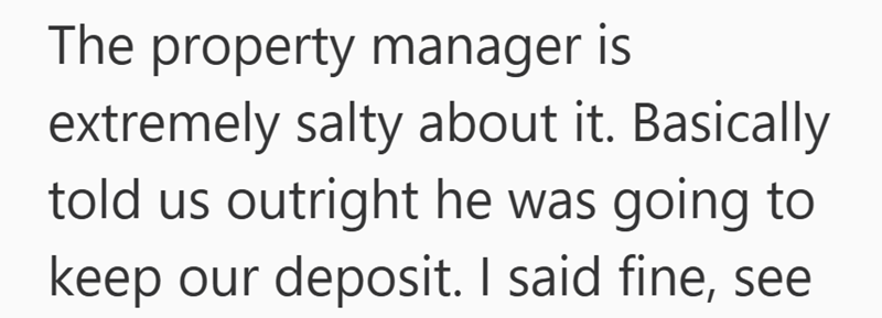 The property manager is extremely salty about it. Basically told us outright he was going to keep our deposit. I said fine, see