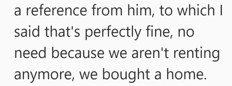 a reference from him, to which I said that's perfectly fine, no need because we aren't renting anymore, we bought a home.