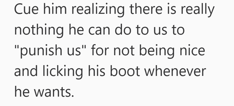 Cue him realizing there is really nothing he can do to us to "punish us" for not being nice. and licking his boot whenever he wants.