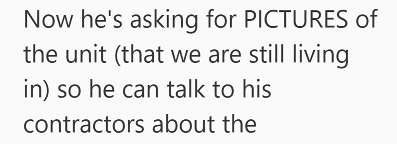 Now he's asking for PICTURES of the unit (that we are still living in) so he can talk to his contractors about the