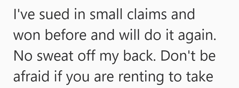 I've sued in small claims and won before and will do it again. No sweat off my back. Don't be afraid if you are renting to take