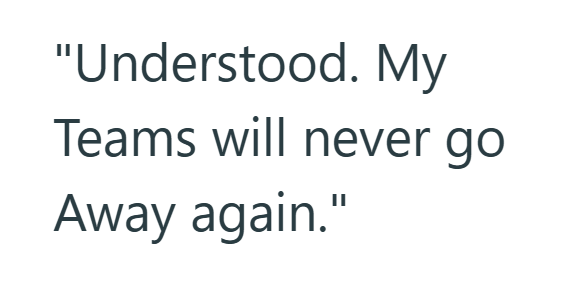 "Understood. My Teams will never go Away again."