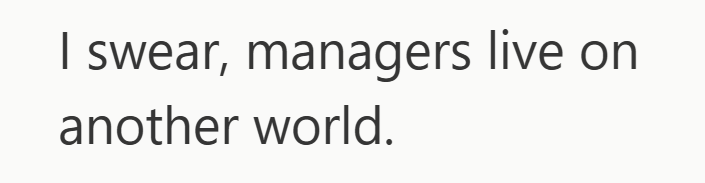 I swear, managers live on another world.