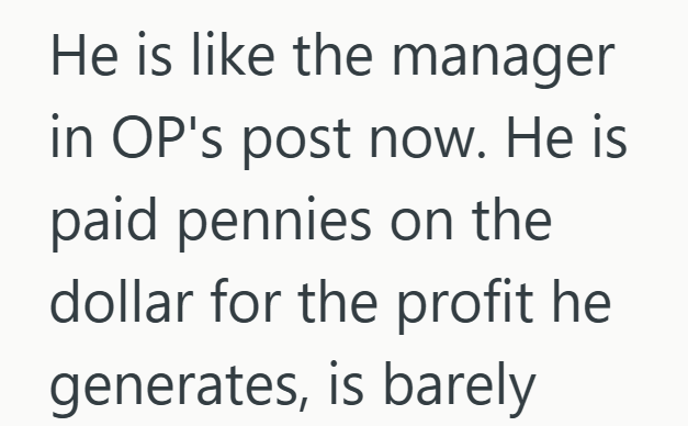 He is like the manager in OP's post now. He is paid pennies on the dollar for the profit he generates, is barely
