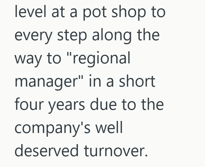 level at a pot shop to every step along the way to "regional manager" in a short four years due to the company's well deserved turnover.