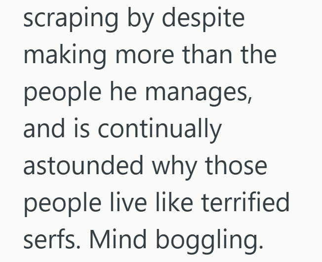 scraping by despite making more than the people he manages, and is continually astounded why those people live like terrified serfs. Mind boggling.