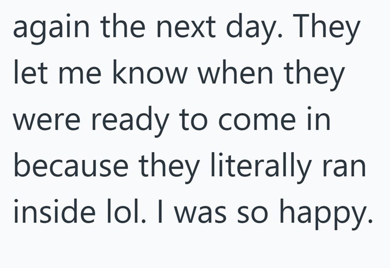 again the next day. They let me know when they were ready to come in because they literally ran inside lol. I was so happy.