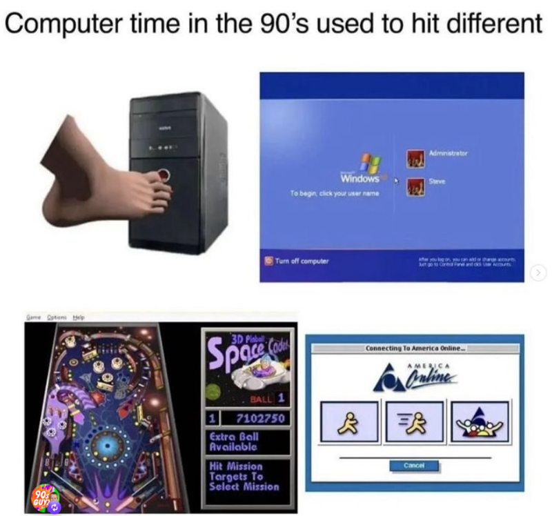 Computer time in the 90's used to hit different Game Options Help 90s GUY? Administrator Windows To begin, click your user name Steve Turn off computer After you log on, you can ad or change accourts At go to Corear Fane and ds 3D Pinball Space 1 BALL 1 7102750 Extra Ball Available Hit Mission Targets To Select Mission & Connecting To America Online.. AMERICA Online = Cancel
