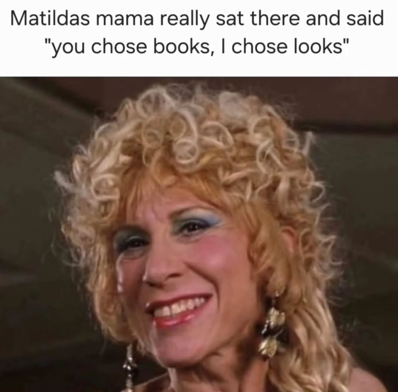 Matildas mama really sat there and said "you chose books, I chose looks"