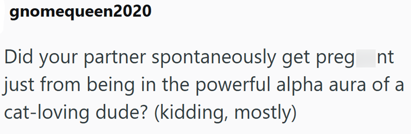 gnomequeen2020 Did your partner spontaneously get preg_nt just from being in the powerful alpha aura of a cat-loving dude? (kidding, mostly)
