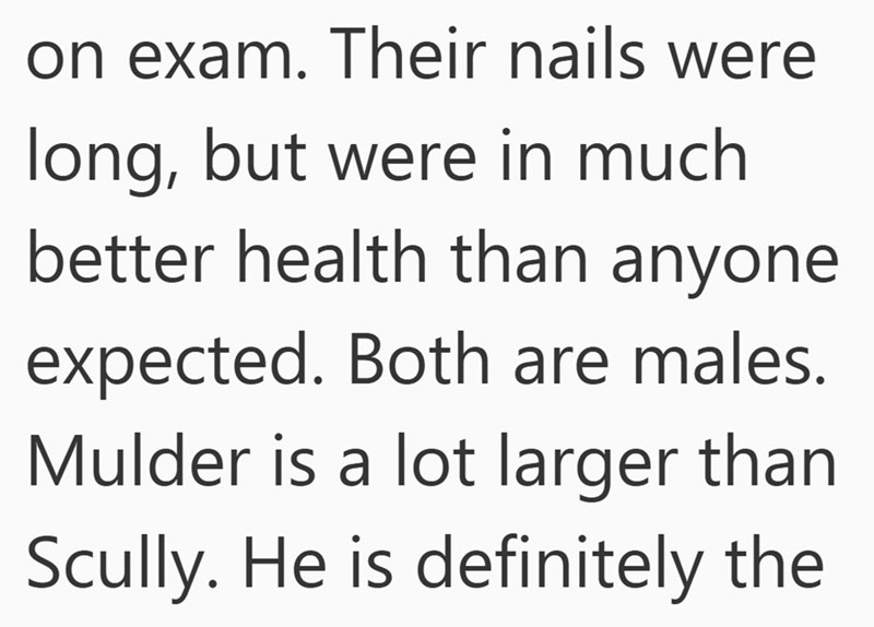 on exam. Their nails were long, but were in much better health than anyone expected. Both are males. Mulder is a lot larger than Scully. He is definitely the