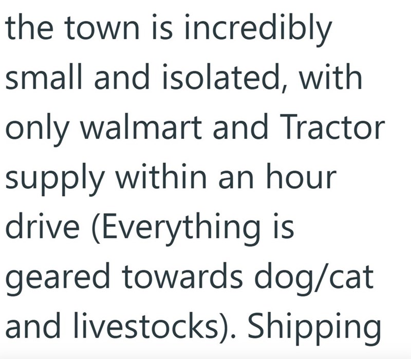 the town is incredibly small and isolated, with only walmart and Tractor supply within an hour drive (Everything is geared towards dog/cat and livestocks). Shipping
