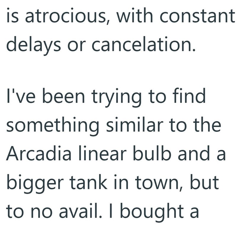is atrocious, with constant delays or cancelation. I've been trying to find something similar to the Arcadia linear bulb and a bigger tank in town, but to no avail. I bought a