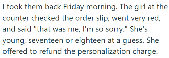 I took them back Friday morning. The girl at the counter checked the order slip, went very red, and said "that was me, I'm so sorry." She's young, seventeen or eighteen at a guess. She offered to refund the personalization charge.
