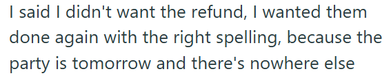 I said I didn't want the refund, I wanted them done again with the right spelling, because the party is tomorrow and there's nowhere else