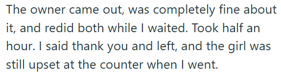 The owner came out, was completely fine about it, and redid both while I waited. Took half an hour. I said thank you and left, and the girl was still upset at the counter when I went.