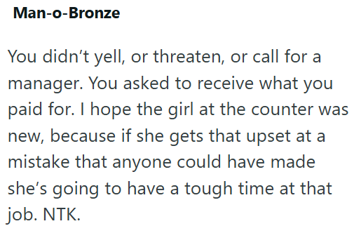 Man-o-Bronze You didn't yell, or threaten, or call for a manager. You asked to receive what you paid for. I hope the girl at the counter was new, because if she gets that upset at a mistake that anyone could have made she's going to have a tough time at that job. NTK.