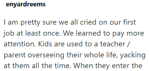 enyardreems I am pretty sure we all cried on our first job at least once. We learned to pay more attention. Kids are used to a teacher/ parent overseeing their whole life, yacking at them all the time. When they enter the