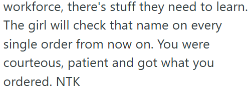 workforce, there's stuff they need to learn. The girl will check that name on every single order from now on. You were courteous, patient and got what ordered. NTK you