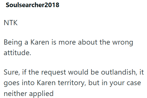 Soulsearcher2018 NTK Being a Karen is more about the wrong attitude. Sure, if the request would be outlandish, it goes into Karen territory, but in your case neither applied