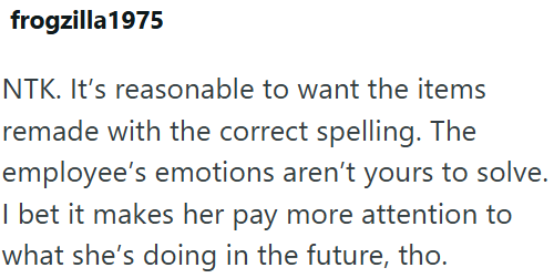 frogzilla 1975 NTK. It's reasonable to want the items remade with the correct spelling. The employee's emotions aren't yours to solve. I bet it makes her pay more attention to what she's doing in the future, tho.