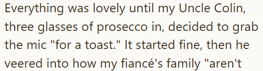 Everything was lovely until my Uncle Colin, three glasses of prosecco in, decided to grab the mic "for a toast." It started fine, then he veered into how my fiancé's family "aren't