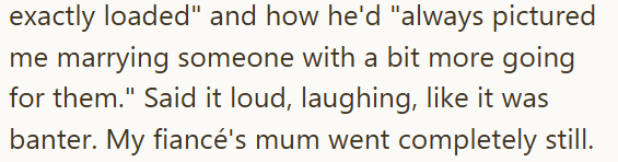 exactly loaded" and how he'd "always pictured me marrying someone with a bit more going for them." Said it loud, laughing, like it was banter. My fiancé's mum went completely still.