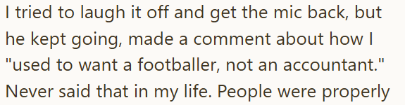 I tried to laugh it off and get the mic back, but he kept going, made a comment about how I "used to want a footballer, not an accountant." Never said that in my life. People were properly
