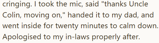 cringing. I took the mic, said "thanks Uncle Colin, moving on," handed it to my dad, and went inside for twenty minutes to calm down. Apologised to my in-laws properly after.