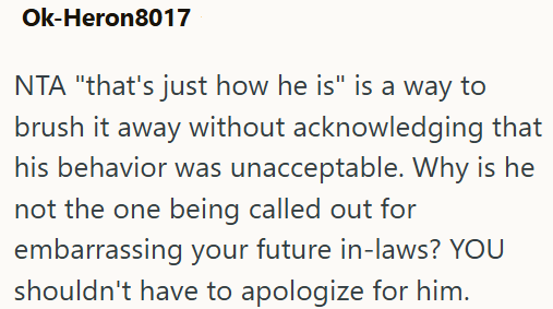 Ok-Heron8017 NTA "that's just how he is" is a way to brush it away without acknowledging that his behavior was unacceptable. Why is he not the one being called out for embarrassing your future in-laws? YOU shouldn't have to apologize for him.