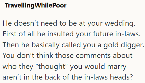 Travelling WhilePoor He doesn't need to be at your wedding. First of all he insulted your future in-laws. Then he basically called you a gold digger. You don't think those comments about who they "thought" you would marry aren't in the back of the in-laws heads?